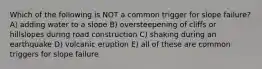 Which of the following is NOT a common trigger for slope failure? A) adding water to a slope B) oversteepening of cliffs or hillslopes during road construction C) shaking during an earthquake D) volcanic eruption E) all of these are common triggers for slope failure