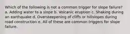 Which of the following is not a common trigger for slope failure? a. Adding water to a slope b. Volcanic eruption c. Shaking during an earthquake d. Oversteepening of cliffs or hillslopes during road construction e. All of these are common triggers for slope failure.