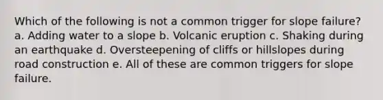 Which of the following is not a common trigger for slope failure? a. Adding water to a slope b. Volcanic eruption c. Shaking during an earthquake d. Oversteepening of cliffs or hillslopes during road construction e. All of these are common triggers for slope failure.