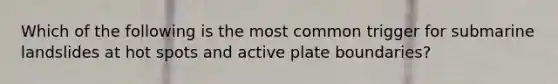 Which of the following is the most common trigger for submarine landslides at hot spots and active plate boundaries?