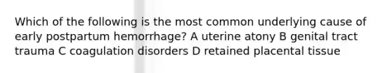 Which of the following is the most common underlying cause of early postpartum hemorrhage? A uterine atony B genital tract trauma C coagulation disorders D retained placental tissue