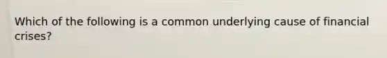 Which of the following is a common underlying cause of financial crises?