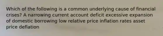 Which of the following is a common underlying cause of financial crises? A narrowing current account deficit excessive expansion of domestic borrowing low relative price inflation rates asset price deflation