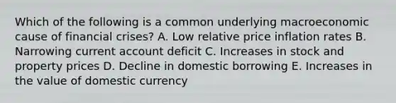 Which of the following is a common underlying macroeconomic cause of financial crises? A. Low relative price inflation rates B. Narrowing current account deficit C. Increases in stock and property prices D. Decline in domestic borrowing E. Increases in the value of domestic currency