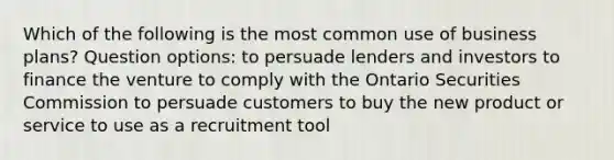 Which of the following is the most common use of business plans? Question options: to persuade lenders and investors to finance the venture to comply with the Ontario Securities Commission to persuade customers to buy the new product or service to use as a recruitment tool