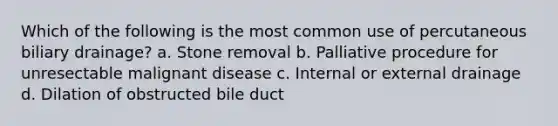 Which of the following is the most common use of percutaneous biliary drainage? a. Stone removal b. Palliative procedure for unresectable malignant disease c. Internal or external drainage d. Dilation of obstructed bile duct