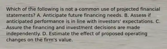 Which of the following is not a common use of projected financial statements? A. Anticipate future financing needs. B. Assess if anticipated performance is in line with investors' expectations. C. Assure the financing and investment decisions are made independently. D. Estimate the effect of proposed operating changes on the firm's value.