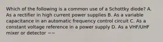 Which of the following is a common use of a Schottky diode? A. As a rectifier in high current power supplies B. As a variable capacitance in an automatic frequency control circuit C. As a constant voltage reference in a power supply D. As a VHF/UHF mixer or detector ~~