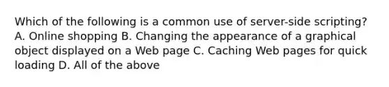 Which of the following is a common use of server-side scripting? A. Online shopping B. Changing the appearance of a graphical object displayed on a Web page C. Caching Web pages for quick loading D. All of the above