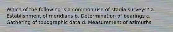 Which of the following is a common use of stadia surveys? a. Establishment of meridians b. Determination of bearings c. Gathering of topographic data d. Measurement of azimuths