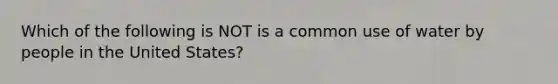 Which of the following is NOT is a common use of water by people in the United States?