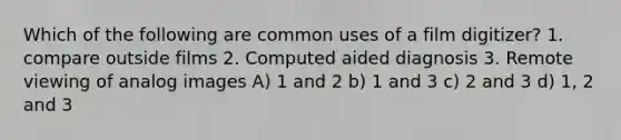 Which of the following are common uses of a film digitizer? 1. compare outside films 2. Computed aided diagnosis 3. Remote viewing of analog images A) 1 and 2 b) 1 and 3 c) 2 and 3 d) 1, 2 and 3