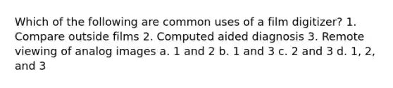 Which of the following are common uses of a film digitizer? 1. Compare outside films 2. Computed aided diagnosis 3. Remote viewing of analog images a. 1 and 2 b. 1 and 3 c. 2 and 3 d. 1, 2, and 3