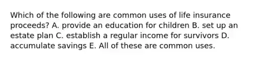 Which of the following are common uses of life insurance proceeds? A. provide an education for children B. set up an estate plan C. establish a regular income for survivors D. accumulate savings E. All of these are common uses.