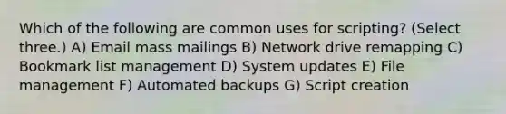 Which of the following are common uses for scripting? (Select three.) A) Email mass mailings B) Network drive remapping C) Bookmark list management D) System updates E) File management F) Automated backups G) Script creation