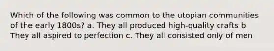 Which of the following was common to the utopian communities of the early 1800s? a. They all produced high-quality crafts b. They all aspired to perfection c. They all consisted only of men