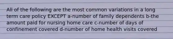 All of the following are the most common variations in a long term care policy EXCEPT a-number of family dependents b-the amount paid for nursing home care c-number of days of confinement covered d-number of home health visits covered