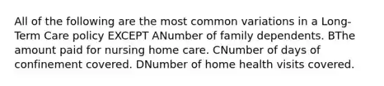 All of the following are the most common variations in a Long-Term Care policy EXCEPT ANumber of family dependents. BThe amount paid for nursing home care. CNumber of days of confinement covered. DNumber of home health visits covered.