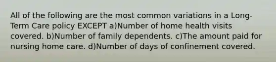 All of the following are the most common variations in a Long-Term Care policy EXCEPT a)Number of home health visits covered. b)Number of family dependents. c)The amount paid for nursing home care. d)Number of days of confinement covered.