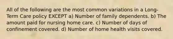 All of the following are the most common variations in a Long-Term Care policy EXCEPT a) Number of family dependents. b) The amount paid for nursing home care. c) Number of days of confinement covered. d) Number of home health visits covered.