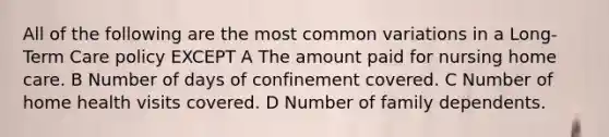 All of the following are the most common variations in a Long-Term Care policy EXCEPT A The amount paid for nursing home care. B Number of days of confinement covered. C Number of home health visits covered. D Number of family dependents.