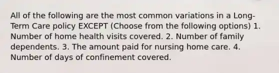 All of the following are the most common variations in a Long-Term Care policy EXCEPT (Choose from the following options) 1. Number of home health visits covered. 2. Number of family dependents. 3. The amount paid for nursing home care. 4. Number of days of confinement covered.