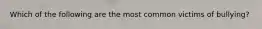 Which of the following are the most common victims of bullying?