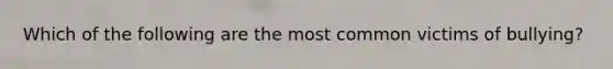 Which of the following are the most common victims of bullying?