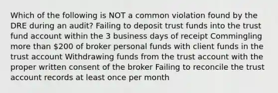 Which of the following is NOT a common violation found by the DRE during an audit? Failing to deposit trust funds into the trust fund account within the 3 business days of receipt Commingling more than 200 of broker personal funds with client funds in the trust account Withdrawing funds from the trust account with the proper written consent of the broker Failing to reconcile the trust account records at least once per month