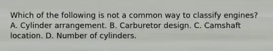 Which of the following is not a common way to classify engines? A. Cylinder arrangement. B. Carburetor design. C. Camshaft location. D. Number of cylinders.