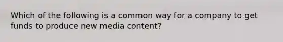 Which of the following is a common way for a company to get funds to produce new media content?