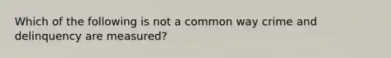 Which of the following is not a common way crime and delinquency are measured?