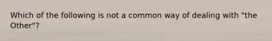 Which of the following is not a common way of dealing with "the Other"?