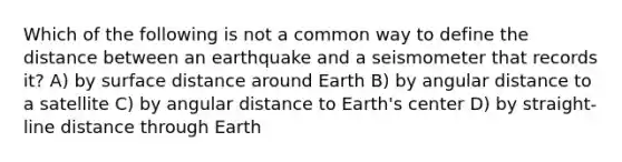 Which of the following is not a common way to define the distance between an earthquake and a seismometer that records it? A) by surface distance around Earth B) by angular distance to a satellite C) by angular distance to Earth's center D) by straight-line distance through Earth