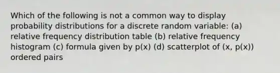 Which of the following is not a common way to display probability distributions for a discrete random variable: (a) relative <a href='https://www.questionai.com/knowledge/kBageYpRHz-frequency-distribution' class='anchor-knowledge'>frequency distribution</a> table (b) <a href='https://www.questionai.com/knowledge/kxSAz68iu6-relative-frequency-histogram' class='anchor-knowledge'>relative frequency histogram</a> (c) formula given by p(x) (d) scatterplot of (x, p(x)) <a href='https://www.questionai.com/knowledge/kBask3W6Bm-ordered-pair' class='anchor-knowledge'>ordered pair</a>s