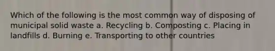 Which of the following is the most common way of disposing of municipal solid waste a. Recycling b. Composting c. Placing in landfills d. Burning e. Transporting to other countries