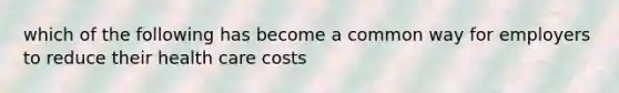 which of the following has become a common way for employers to reduce their health care costs