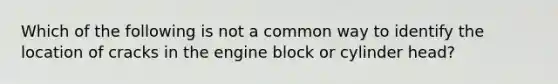 Which of the following is not a common way to identify the location of cracks in the engine block or cylinder head?