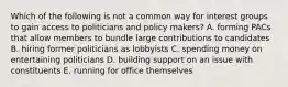 Which of the following is not a common way for interest groups to gain access to politicians and policy makers? A. forming PACs that allow members to bundle large contributions to candidates B. hiring former politicians as lobbyists C. spending money on entertaining politicians D. building support on an issue with constituents E. running for office themselves