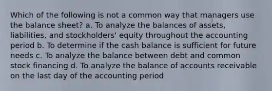 Which of the following is not a common way that managers use the balance sheet? a. To analyze the balances of assets, liabilities, and stockholders' equity throughout the accounting period b. To determine if the cash balance is sufficient for future needs c. To analyze the balance between debt and common stock financing d. To analyze the balance of accounts receivable on the last day of the accounting period