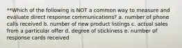 **Which of the following is NOT a common way to measure and evaluate direct response communications? a. number of phone calls received b. number of new product listings c. actual sales from a particular offer d. degree of stickiness e. number of response cards received