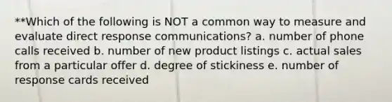 **Which of the following is NOT a common way to measure and evaluate direct response communications? a. number of phone calls received b. number of new product listings c. actual sales from a particular offer d. degree of stickiness e. number of response cards received