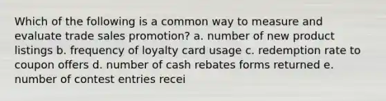 Which of the following is a common way to measure and evaluate trade sales promotion? a. number of new product listings b. frequency of loyalty card usage c. redemption rate to coupon offers d. number of cash rebates forms returned e. number of contest entries recei