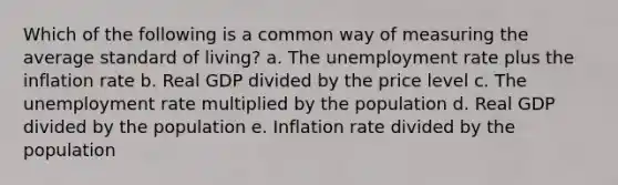 Which of the following is a common way of measuring the average standard of living? a. The unemployment rate plus the inflation rate b. Real GDP divided by the price level c. The unemployment rate multiplied by the population d. Real GDP divided by the population e. Inflation rate divided by the population