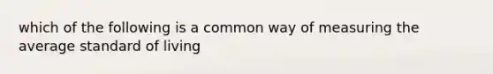 which of the following is a common way of measuring the average standard of living