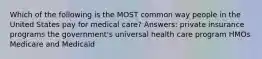 Which of the following is the MOST common way people in the United States pay for medical care? Answers: private insurance programs the government's universal health care program HMOs Medicare and Medicaid