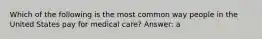 Which of the following is the most common way people in the United States pay for medical care? Answer: a