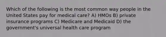 Which of the following is the most common way people in the United States pay for medical care? A) HMOs B) private insurance programs C) Medicare and Medicaid D) the government's universal health care program