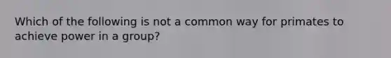 Which of the following is not a common way for primates to achieve power in a group?