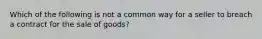 Which of the following is not a common way for a seller to breach a contract for the sale of goods?